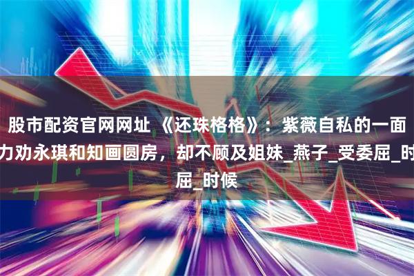 股市配资官网网址 《还珠格格》：紫薇自私的一面，力劝永琪和知画圆房，却不顾及姐妹_燕子_受委屈_时候