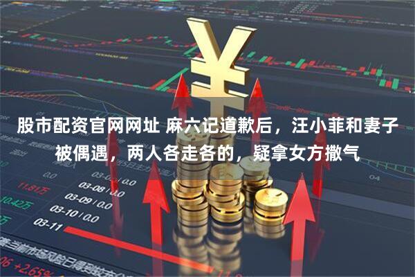股市配资官网网址 麻六记道歉后，汪小菲和妻子被偶遇，两人各走各的，疑拿女方撒气