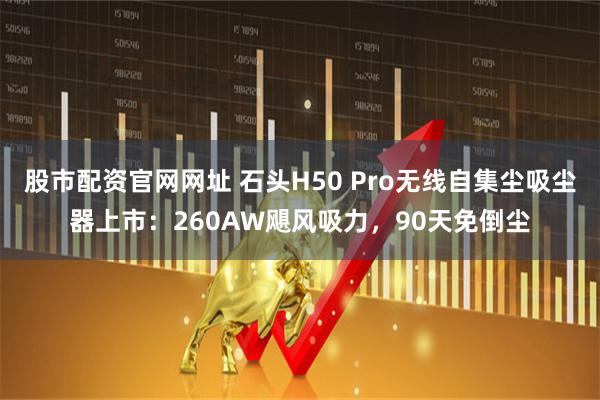 股市配资官网网址 石头H50 Pro无线自集尘吸尘器上市：260AW飓风吸力，90天免倒尘