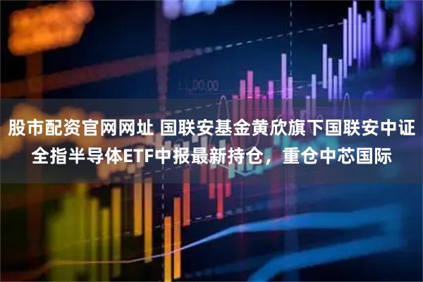 股市配资官网网址 国联安基金黄欣旗下国联安中证全指半导体ETF中报最新持仓，重仓中芯国际