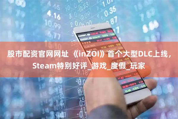 股市配资官网网址 《inZOI》首个大型DLC上线，Steam特别好评_游戏_度假_玩家