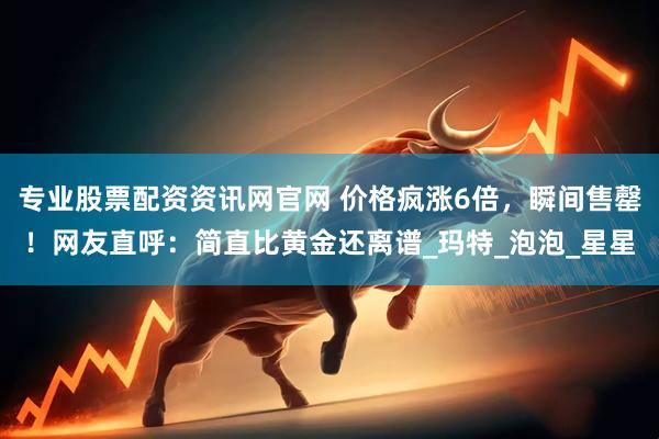专业股票配资资讯网官网 价格疯涨6倍，瞬间售罄！网友直呼：简直比黄金还离谱_玛特_泡泡_星星