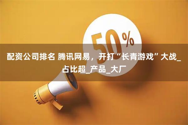 配资公司排名 腾讯网易，开打“长青游戏”大战_占比超_产品_大厂