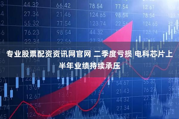 专业股票配资资讯网官网 二季度亏损 电科芯片上半年业绩持续承压