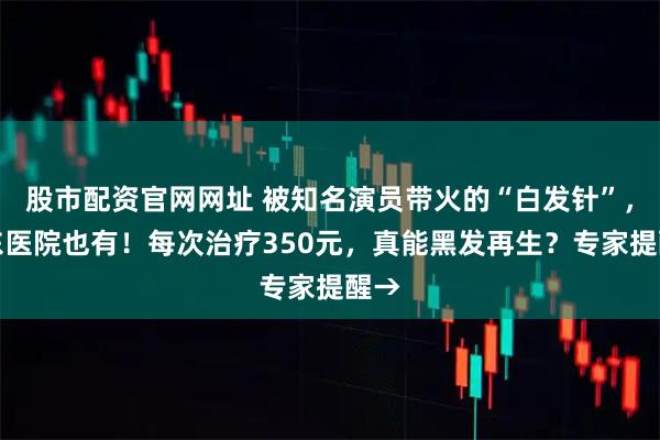 股市配资官网网址 被知名演员带火的“白发针”，广东医院也有！每次治疗350元，真能黑发再生？专家提醒→