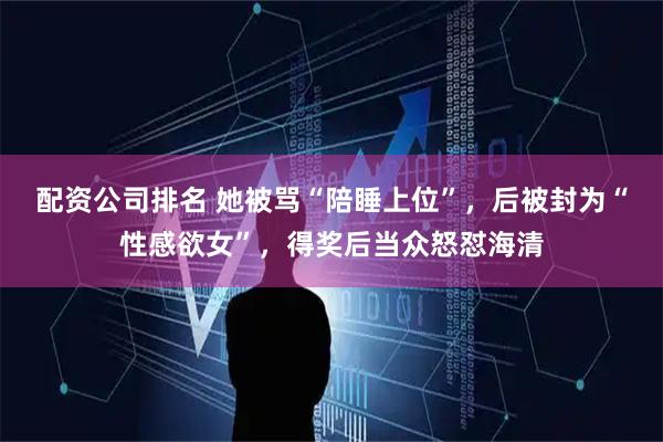 配资公司排名 她被骂“陪睡上位”，后被封为“性感欲女”，得奖后当众怒怼海清