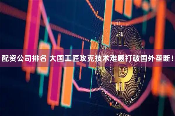 配资公司排名 大国工匠攻克技术难题打破国外垄断！