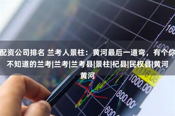 配资公司排名 兰考人景柱：黄河最后一道弯，有个你不知道的兰考|兰考|兰考县|景柱|杞县|民权县|黄河