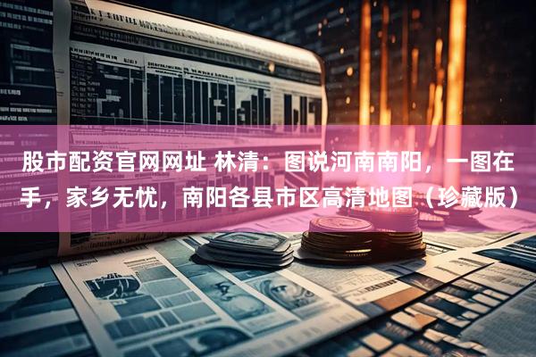 股市配资官网网址 林清：图说河南南阳，一图在手，家乡无忧，南阳各县市区高清地图（珍藏版）