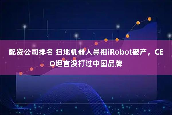 配资公司排名 扫地机器人鼻祖iRobot破产，CEO坦言没打过中国品牌