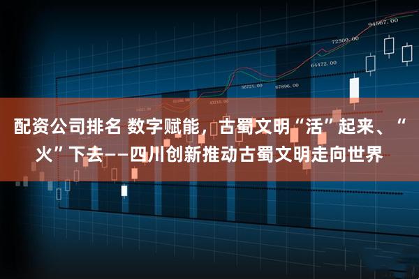 配资公司排名 数字赋能，古蜀文明“活”起来、“火”下去——四川创新推动古蜀文明走向世界