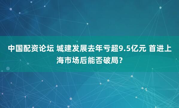 中国配资论坛 城建发展去年亏超9.5亿元 首进上海市场后能否破局？