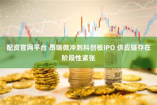 配资官网平台 昂瑞微冲刺科创板IPO 供应链存在阶段性紧张