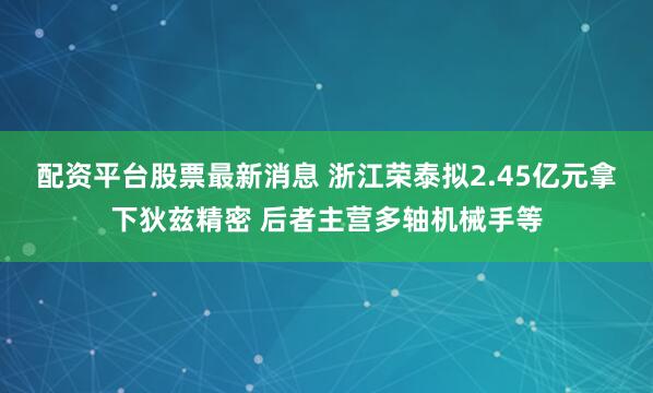 配资平台股票最新消息 浙江荣泰拟2.45亿元拿下狄兹精密 后者主营多轴机械手等