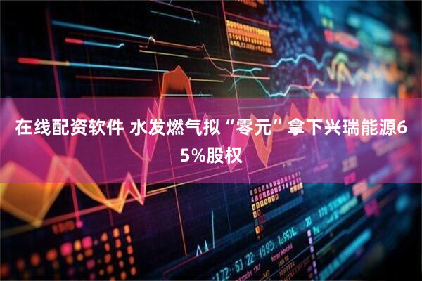 在线配资软件 水发燃气拟“零元”拿下兴瑞能源65%股权