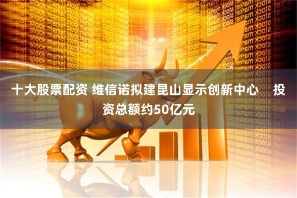十大股票配资 维信诺拟建昆山显示创新中心    投资总额约50亿元