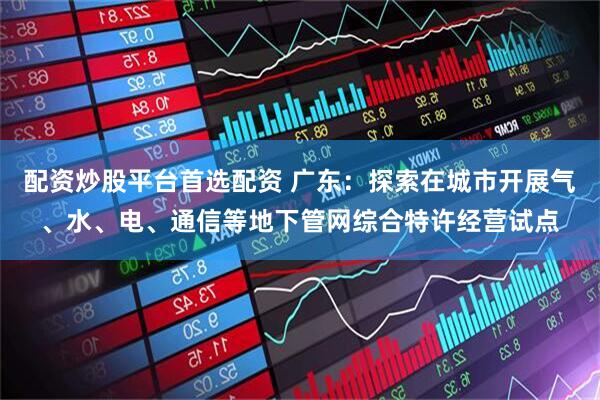 配资炒股平台首选配资 广东：探索在城市开展气、水、电、通信等地下管网综合特许经营试点