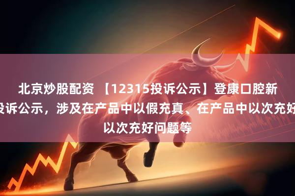 北京炒股配资 【12315投诉公示】登康口腔新增2件投诉公示，涉及在产品中以假充真、在产品中以次充好问题等