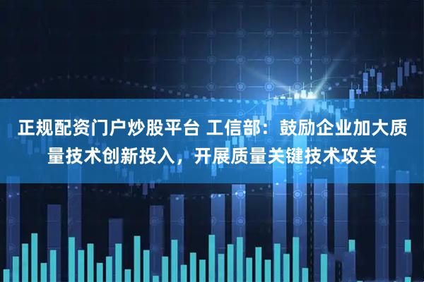 正规配资门户炒股平台 工信部：鼓励企业加大质量技术创新投入，开展质量关键技术攻关