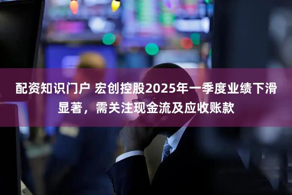 配资知识门户 宏创控股2025年一季度业绩下滑显著，需关注现金流及应收账款