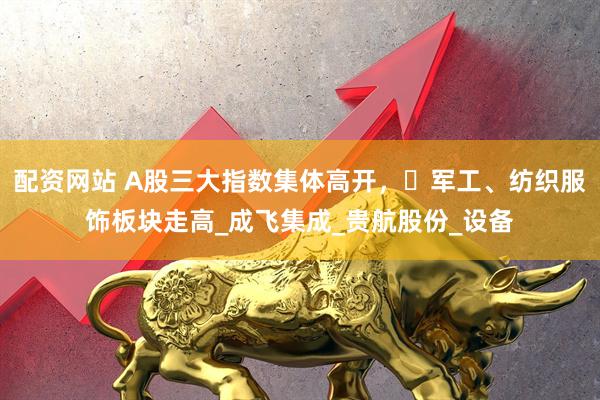 配资网站 A股三大指数集体高开，​军工、纺织服饰板块走高_成飞集成_贵航股份_设备