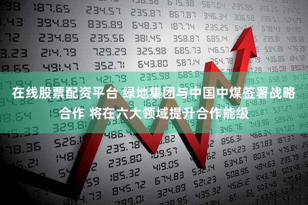 在线股票配资平台 绿地集团与中国中煤签署战略合作 将在六大领域提升合作能级