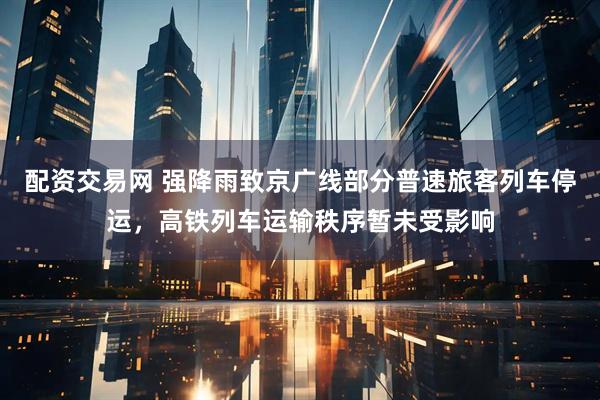 配资交易网 强降雨致京广线部分普速旅客列车停运，高铁列车运输秩序暂未受影响