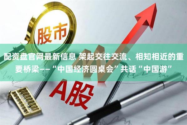 配资盘官网最新信息 架起交往交流、相知相近的重要桥梁——“中国经济圆桌会”共话“中国游”