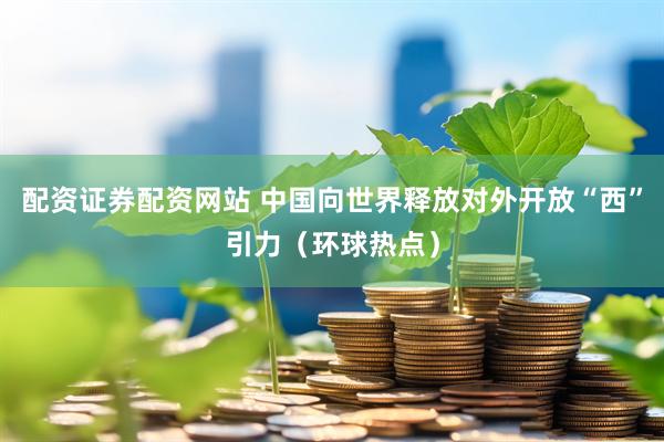 配资证券配资网站 中国向世界释放对外开放“西”引力（环球热点）