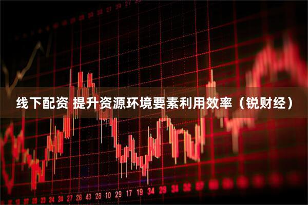 线下配资 提升资源环境要素利用效率（锐财经）