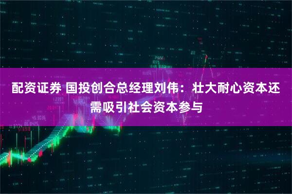 配资证券 国投创合总经理刘伟：壮大耐心资本还需吸引社会资本参与