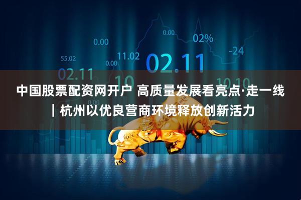 中国股票配资网开户 高质量发展看亮点·走一线｜杭州以优良营商环境释放创新活力