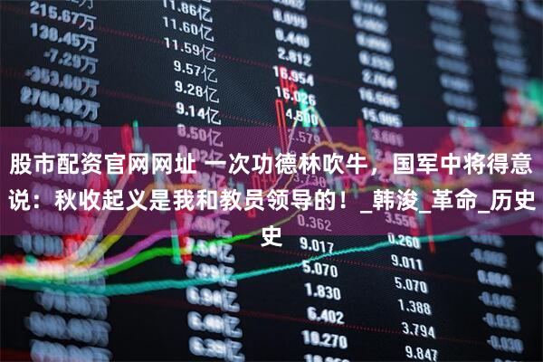 股市配资官网网址 一次功德林吹牛，国军中将得意说：秋收起义是我和教员领导的！_韩浚_革命_历史