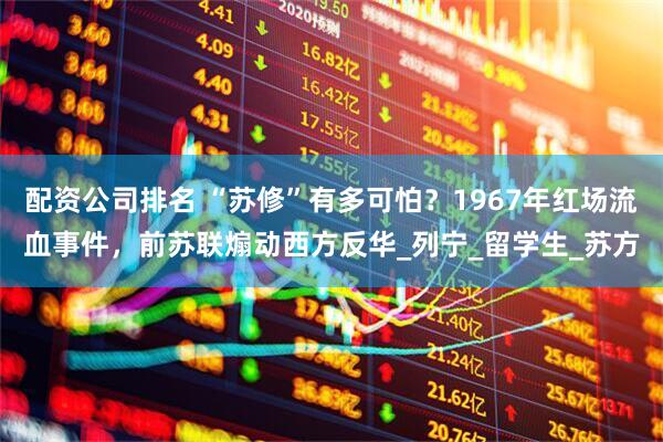 配资公司排名 “苏修”有多可怕？1967年红场流血事件，前苏联煽动西方反华_列宁_留学生_苏方