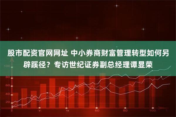 股市配资官网网址 中小券商财富管理转型如何另辟蹊径？专访世纪证券副总经理谭显荣