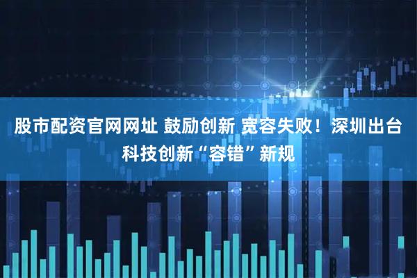 股市配资官网网址 鼓励创新 宽容失败！深圳出台科技创新“容错”新规