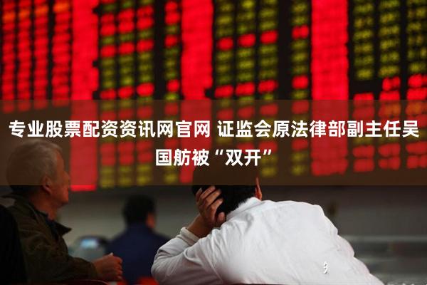 专业股票配资资讯网官网 证监会原法律部副主任吴国舫被“双开”
