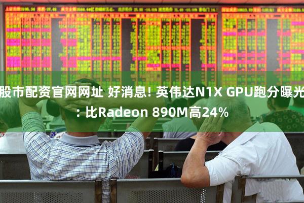 股市配资官网网址 好消息! 英伟达N1X GPU跑分曝光: 比Radeon 890M高24%