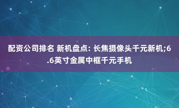 配资公司排名 新机盘点: 长焦摄像头千元新机;6.6英寸金属中框千元手机