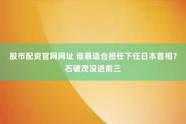 股市配资官网网址 谁最适合担任下任日本首相？石破茂没进前三