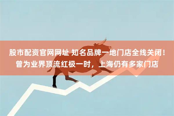 股市配资官网网址 知名品牌一地门店全线关闭！曾为业界顶流红极一时，上海仍有多家门店
