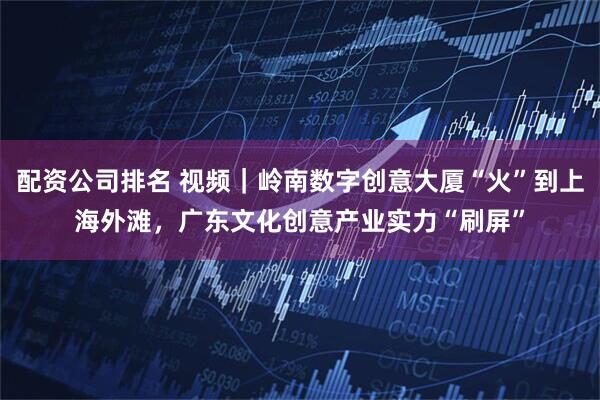 配资公司排名 视频｜岭南数字创意大厦“火”到上海外滩，广东文化创意产业实力“刷屏”