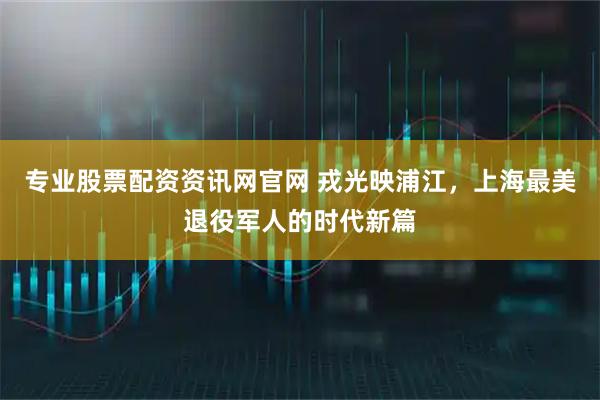 专业股票配资资讯网官网 戎光映浦江，上海最美退役军人的时代新篇