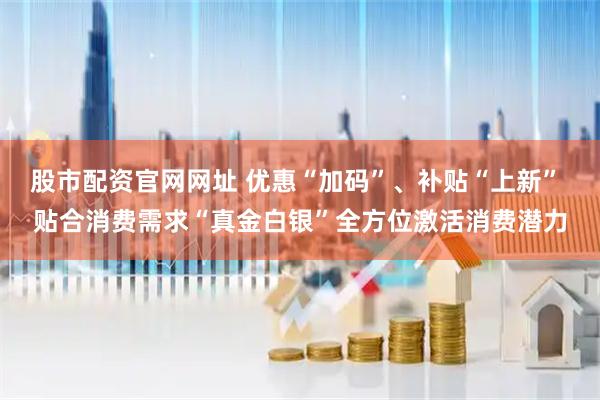 股市配资官网网址 优惠“加码”、补贴“上新” 贴合消费需求“真金白银”全方位激活消费潜力