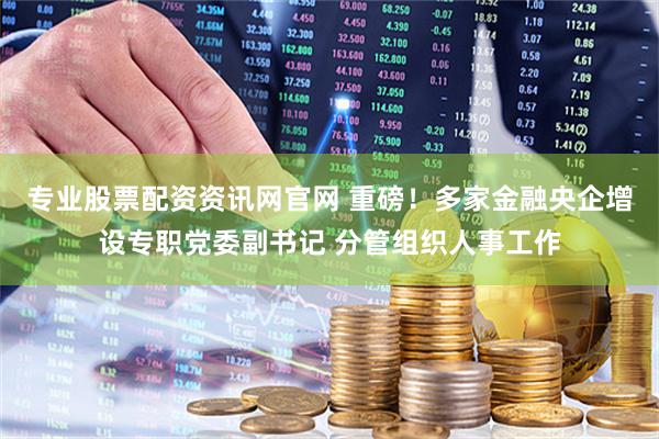 专业股票配资资讯网官网 重磅！多家金融央企增设专职党委副书记 分管组织人事工作