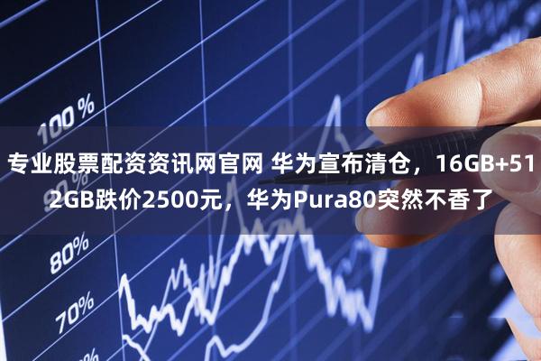 专业股票配资资讯网官网 华为宣布清仓，16GB+512GB跌价2500元，华为Pura80突然不香了
