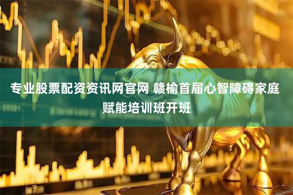 专业股票配资资讯网官网 赣榆首届心智障碍家庭 赋能培训班开班