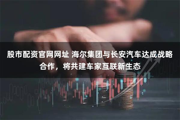 股市配资官网网址 海尔集团与长安汽车达成战略合作，将共建车家互联新生态