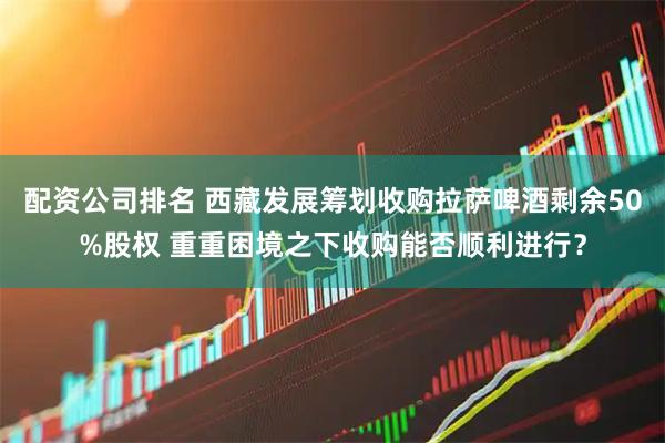 配资公司排名 西藏发展筹划收购拉萨啤酒剩余50%股权 重重困境之下收购能否顺利进行？