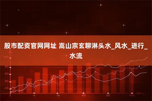 股市配资官网网址 嵩山宗玄聊淋头水_风水_进行_水流